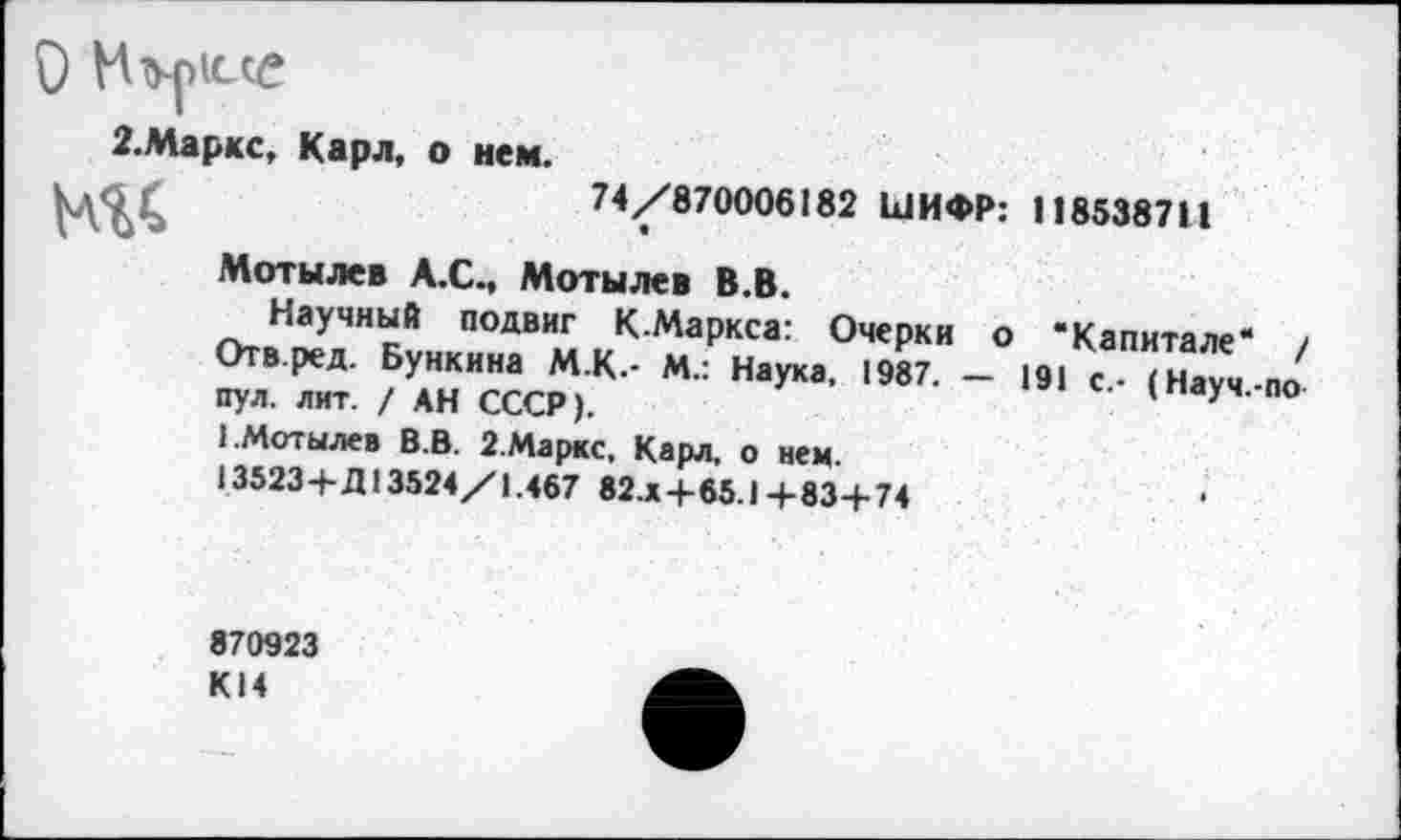 ﻿О
2.Маркс, Карл, о нем.
74/870006182 ШИФР: 118538711
Мотылев А.С., Мотылев В.В.
г>тйН1^УяЧНкЙ подвиг К-Маркса: Очерки о “Капитале“ / Отв.ред. Бункина М.К.- М.: Наука, 1987. — 191 с.- (Науч-по пул. лит. / АН СССР).	У
I Мотылев В.В. 2.Маркс, Карл, о нем.
13523+Д13524/1.467 82.x+65.1 4-83+74
870923 К14